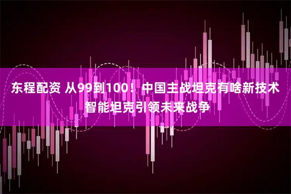 東程配資 從99到100！中國主戰(zhàn)坦克有啥新技術(shù) 智能坦克引領(lǐng)未來戰(zhàn)爭