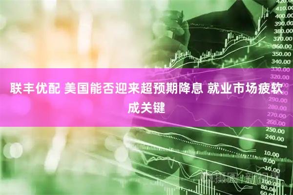 聯(lián)豐優(yōu)配 美國能否迎來超預(yù)期降息 就業(yè)市場疲軟成關(guān)鍵