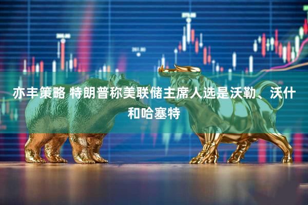 亦豐策略 特朗普稱美聯儲主席人選是沃勒、沃什和哈塞特
