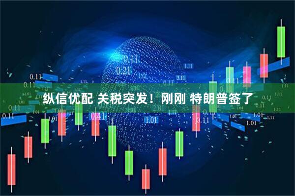 縱信優(yōu)配 關(guān)稅突發(fā)！剛剛 特朗普簽了