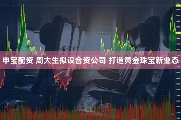 申寶配資 周大生擬設合資公司 打造黃金珠寶新業(yè)態(tài)