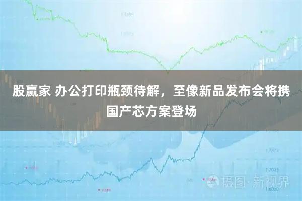 股贏家 辦公打印瓶頸待解，至像新品發(fā)布會將攜國產(chǎn)芯方案登場