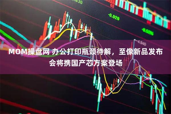 MOM操盤網(wǎng) 辦公打印瓶頸待解，至像新品發(fā)布會將攜國產(chǎn)芯方案登場