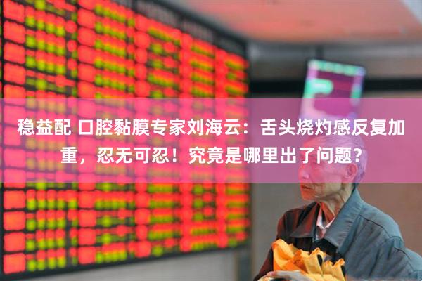 穩益配 口腔黏膜專家劉海云：舌頭燒灼感反復加重，忍無可忍！究竟是哪里出了問題？