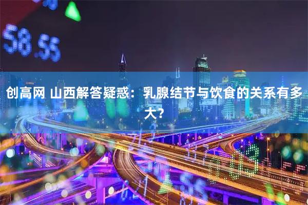 創(chuàng)高網(wǎng) 山西解答疑惑：乳腺結(jié)節(jié)與飲食的關(guān)系有多大？