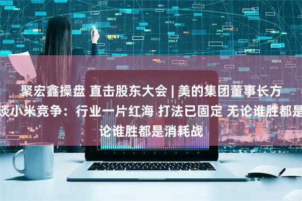 聚宏鑫操盤 直擊股東大會 | 美的集團董事長方洪波再談小米競爭：行業一片紅海 打法已固定 無論誰勝都是消耗戰