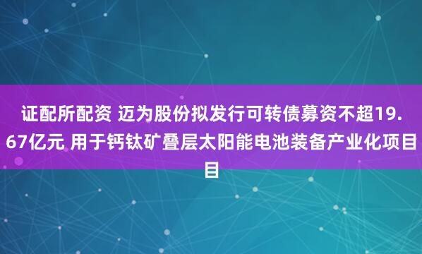 證配所配資 邁為股份擬發(fā)行可轉(zhuǎn)債募資不超19.67億元 用于鈣鈦礦疊層太陽能電池裝備產(chǎn)業(yè)化項目