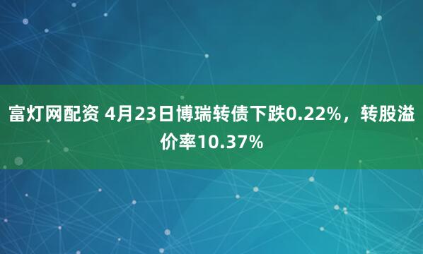 富燈網配資 4月23日博瑞轉債下跌0.22%，轉股溢價率10.37%