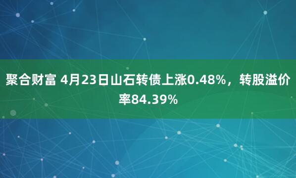 聚合財富 4月23日山石轉債上漲0.48%，轉股溢價率84.39%