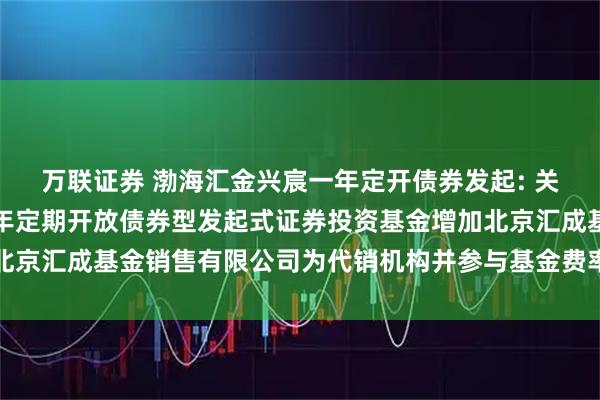 萬(wàn)聯(lián)證券 渤海匯金興宸一年定開(kāi)債券發(fā)起: 關(guān)于旗下渤海匯金興宸一年定期開(kāi)放債券型發(fā)起式證券投資基金增加北京匯成基金銷售有限公司為代銷機(jī)構(gòu)并參與基金費(fèi)率優(yōu)惠活動(dòng)的公告