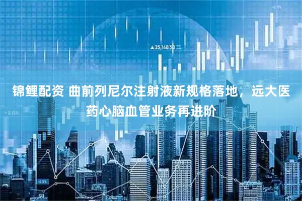 錦鯉配資 曲前列尼爾注射液新規格落地，遠大醫藥心腦血管業務再進階