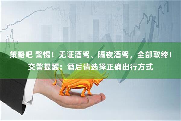 策略吧 警惕！無證酒駕、隔夜酒駕，全部取締！交警提醒：酒后請選擇正確出行方式