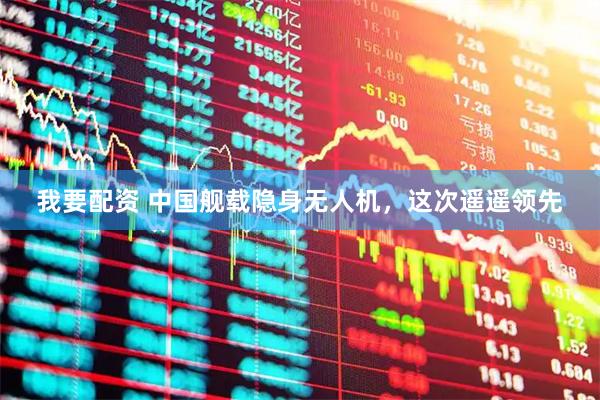 我要配資 中國艦載隱身無人機，這次遙遙領先
