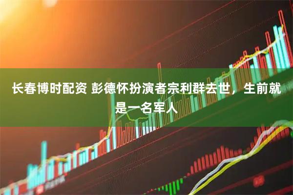 長春博時配資 彭德懷扮演者宗利群去世，生前就是一名軍人