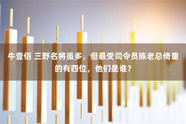 牛壹佰 三野名將雖多，但最受司令員陳老總倚重的有四位，他們是誰？