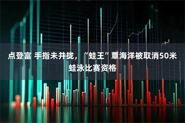 點(diǎn)登富 手指未并攏，“蛙王”覃海洋被取消50米蛙泳比賽資格