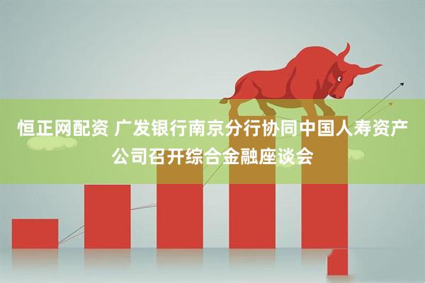 恒正網配資 廣發銀行南京分行協同中國人壽資產公司召開綜合金融座談會